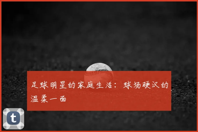 足球明星的家庭生活:球场硬汉的温柔一面