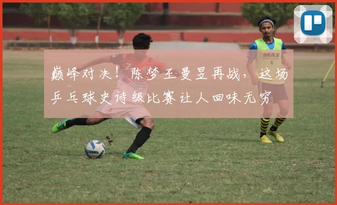 巅峰对决！陈梦王曼昱再战，这场乒乓球史诗级比赛让人回味无穷