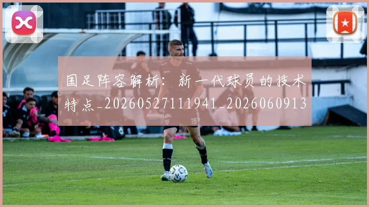 国足阵容解析：新一代球员的技术特点_20260527111941_20260609132358
