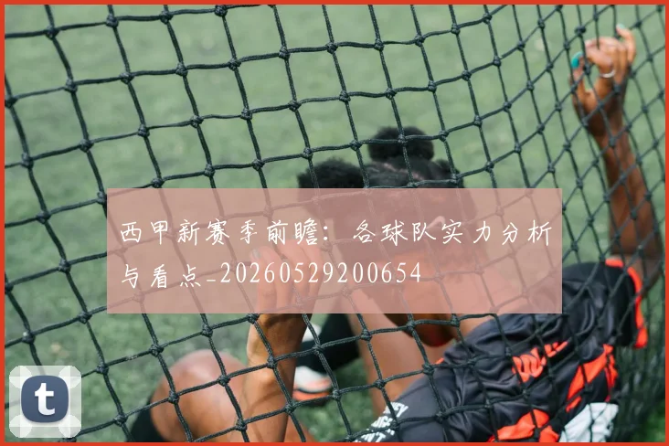 西甲新赛季前瞻：各球队实力分析与看点_20260529200654