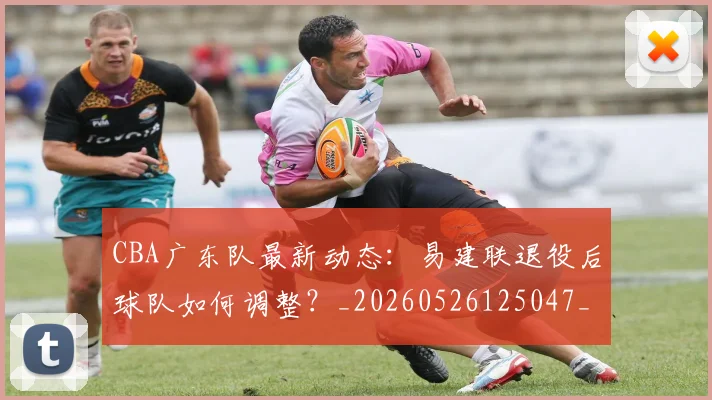 CBA广东队最新动态:易建联退役后球队如何调整?_20260526125047_20260606165217