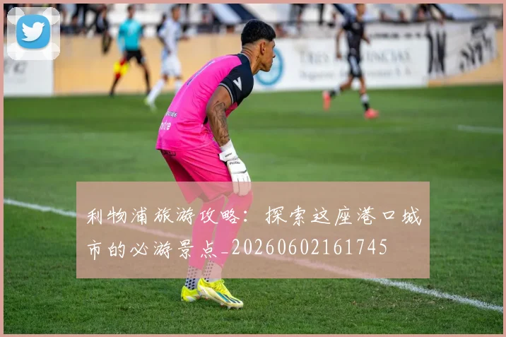 利物浦旅游攻略:探索这座港口城市的必游景点_20260602161745