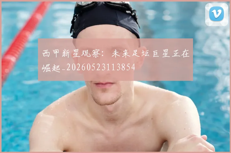 西甲新星观察：未来足坛巨星正在崛起_20260523113854